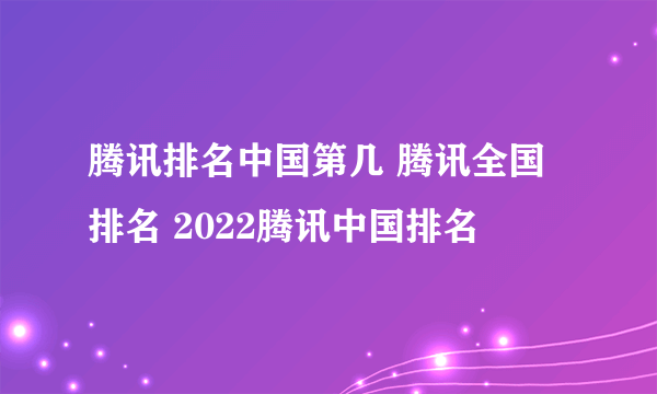 腾讯排名中国第几 腾讯全国排名 2022腾讯中国排名