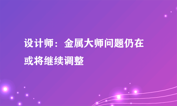 设计师：金属大师问题仍在 或将继续调整