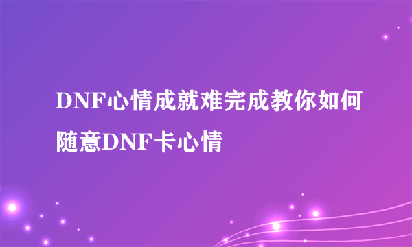 DNF心情成就难完成教你如何随意DNF卡心情