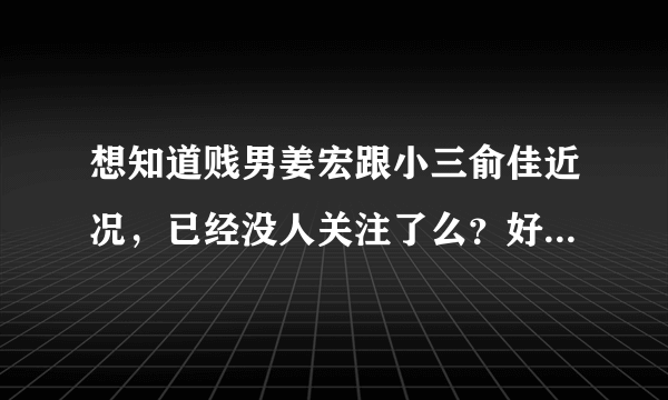 想知道贱男姜宏跟小三俞佳近况，已经没人关注了么？好像看他们怎样死。