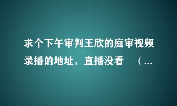 求个下午审判王欣的庭审视频录播的地址，直播没看╮（╯＿╰）╭