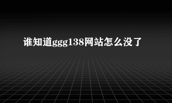 谁知道ggg138网站怎么没了