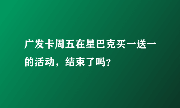 广发卡周五在星巴克买一送一的活动，结束了吗？