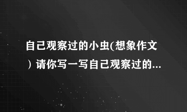 自己观察过的小虫(想象作文）请你写一写自己观察过的小虫,注意 展开想象,融入自己的感受.