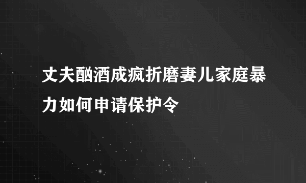 丈夫酗酒成疯折磨妻儿家庭暴力如何申请保护令