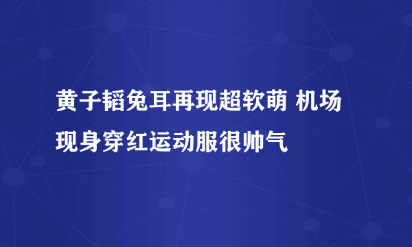 黄子韬兔耳再现超软萌 机场现身穿红运动服很帅气