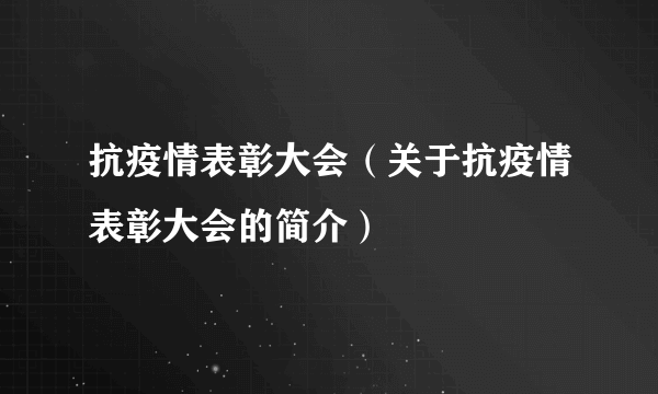 抗疫情表彰大会（关于抗疫情表彰大会的简介）