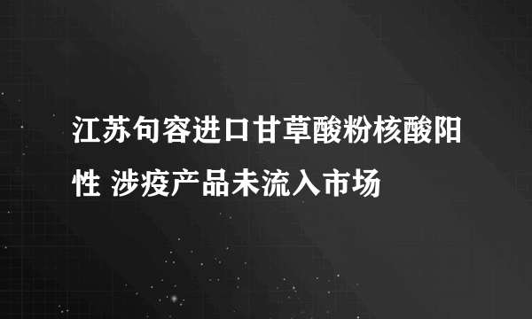 江苏句容进口甘草酸粉核酸阳性 涉疫产品未流入市场