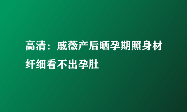 高清：戚薇产后晒孕期照身材纤细看不出孕肚