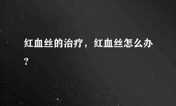 红血丝的治疗，红血丝怎么办？