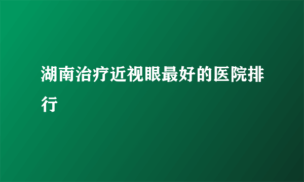 湖南治疗近视眼最好的医院排行