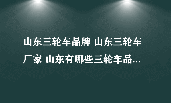 山东三轮车品牌 山东三轮车厂家 山东有哪些三轮车品牌【品牌库】