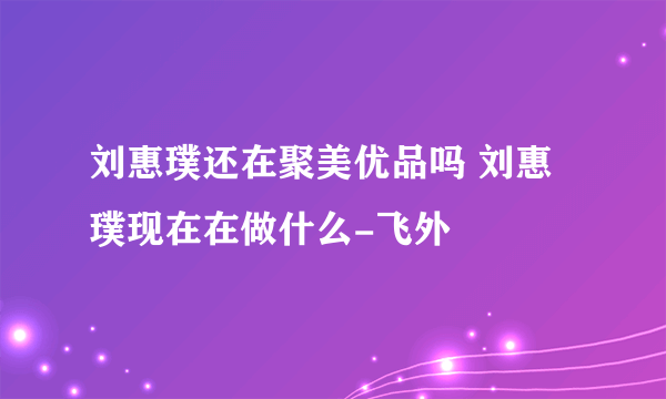 刘惠璞还在聚美优品吗 刘惠璞现在在做什么-飞外