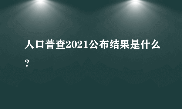 人口普查2021公布结果是什么？