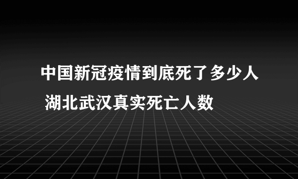 中国新冠疫情到底死了多少人 湖北武汉真实死亡人数