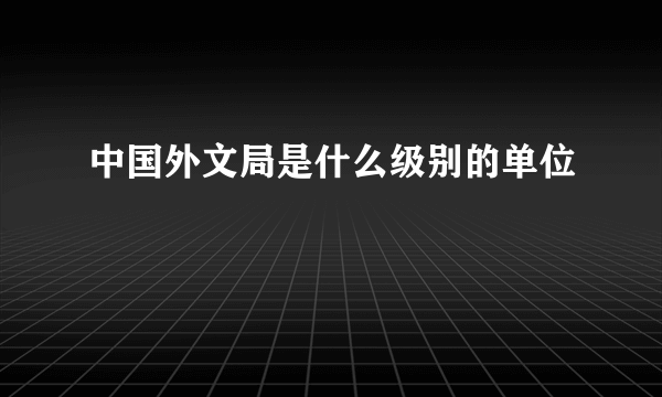 中国外文局是什么级别的单位