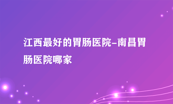 江西最好的胃肠医院-南昌胃肠医院哪家