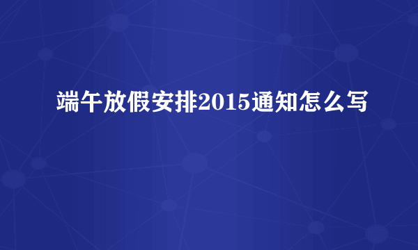 端午放假安排2015通知怎么写