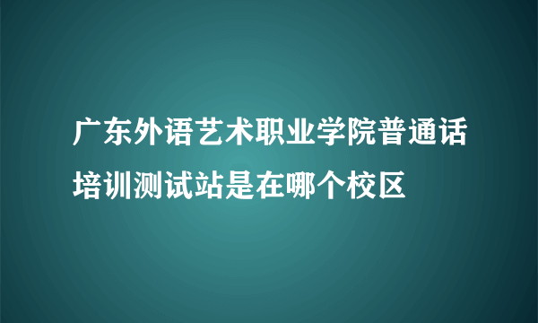 广东外语艺术职业学院普通话培训测试站是在哪个校区