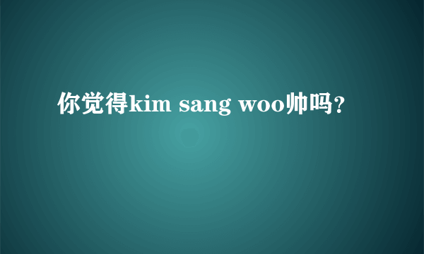 你觉得kim sang woo帅吗？