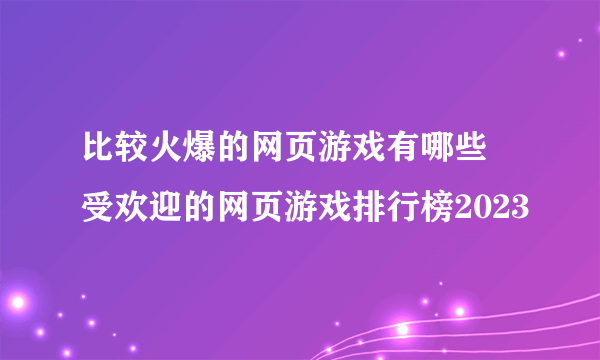 比较火爆的网页游戏有哪些 受欢迎的网页游戏排行榜2023