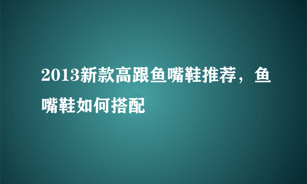 2013新款高跟鱼嘴鞋推荐，鱼嘴鞋如何搭配