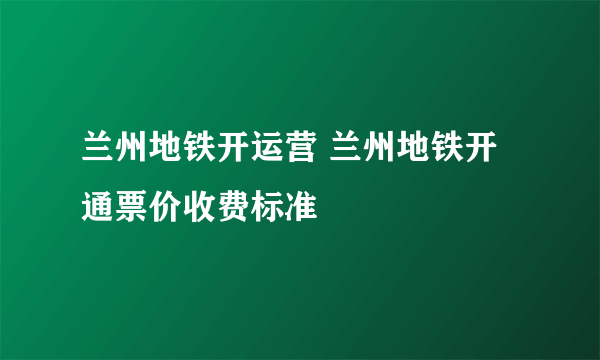 兰州地铁开运营 兰州地铁开通票价收费标准