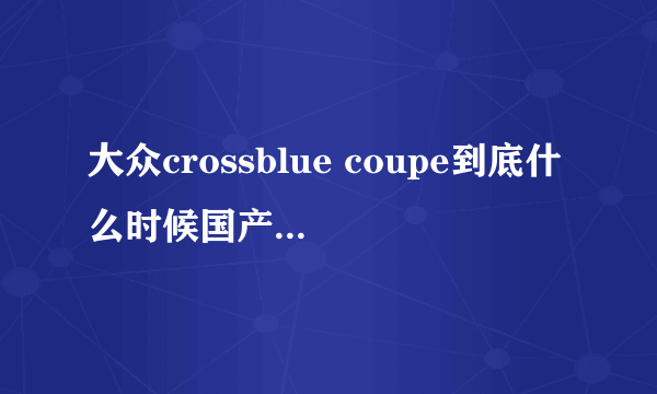 大众crossblue coupe到底什么时候国产上市时间