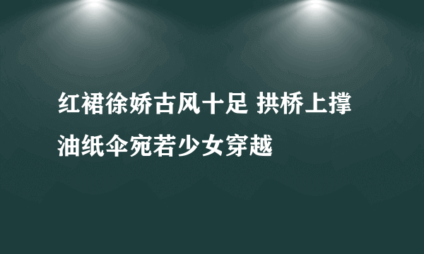 红裙徐娇古风十足 拱桥上撑油纸伞宛若少女穿越