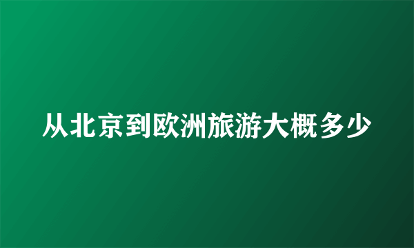 从北京到欧洲旅游大概多少