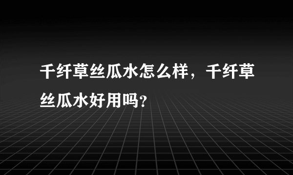 千纤草丝瓜水怎么样，千纤草丝瓜水好用吗？