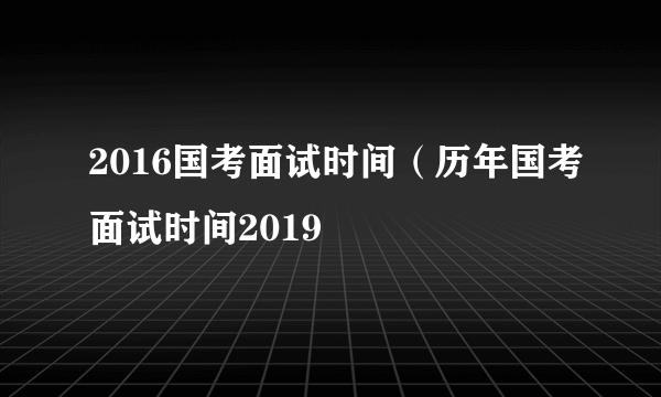 2016国考面试时间（历年国考面试时间2019