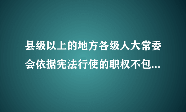 县级以上的地方各级人大常委会依据宪法行使的职权不包括（）。