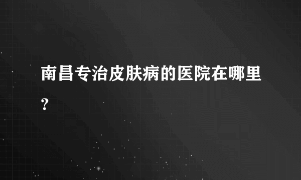 南昌专治皮肤病的医院在哪里？