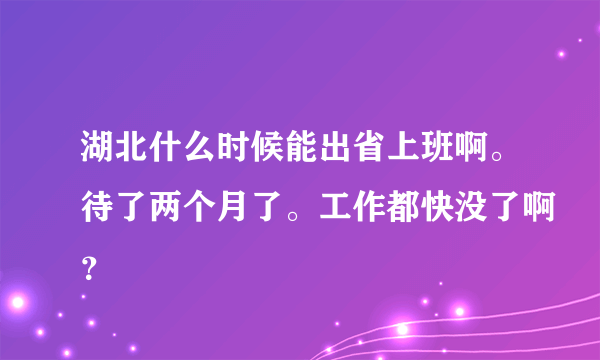 湖北什么时候能出省上班啊。待了两个月了。工作都快没了啊？