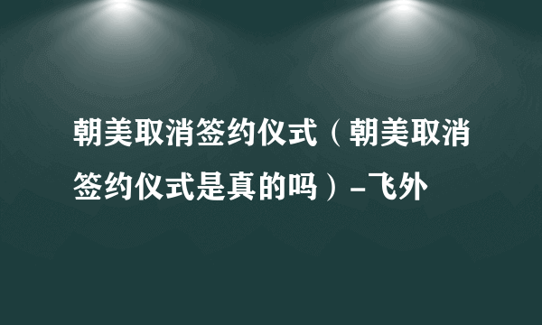 朝美取消签约仪式（朝美取消签约仪式是真的吗）-飞外