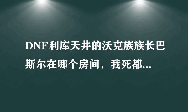 DNF利库天井的沃克族族长巴斯尔在哪个房间，我死都找不到呀！！！＞ 。＜