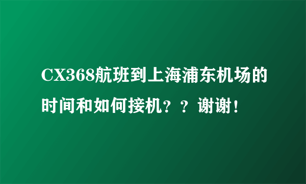 CX368航班到上海浦东机场的时间和如何接机？？谢谢！