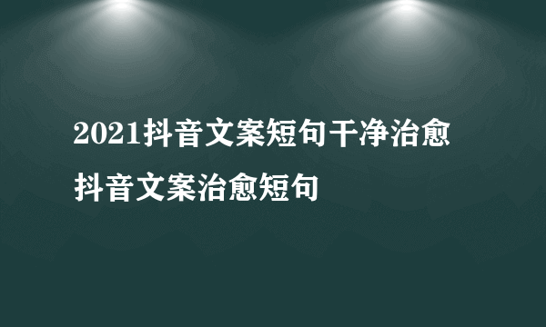 2021抖音文案短句干净治愈 抖音文案治愈短句