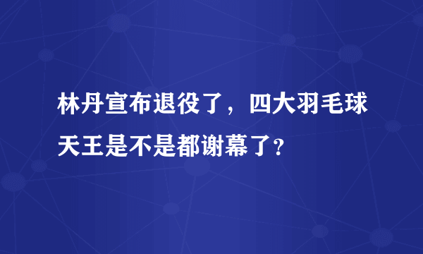 林丹宣布退役了，四大羽毛球天王是不是都谢幕了？