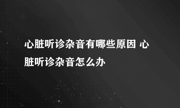 心脏听诊杂音有哪些原因 心脏听诊杂音怎么办