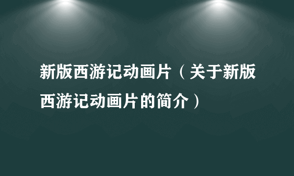 新版西游记动画片（关于新版西游记动画片的简介）