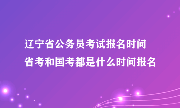 辽宁省公务员考试报名时间 省考和国考都是什么时间报名