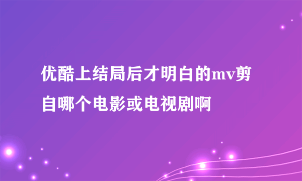 优酷上结局后才明白的mv剪自哪个电影或电视剧啊