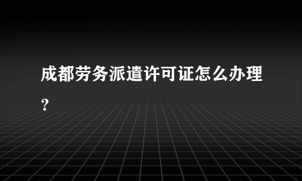 成都劳务派遣许可证怎么办理？