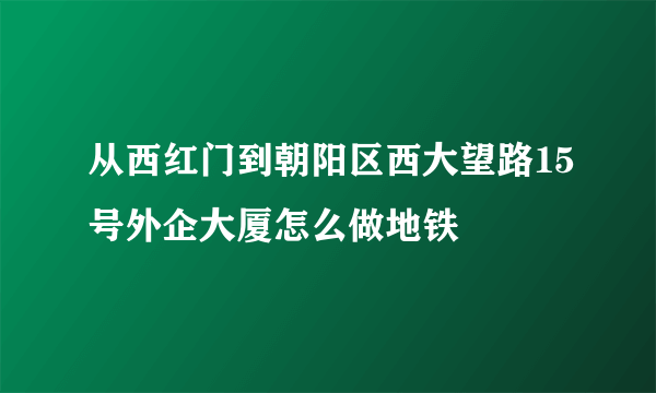 从西红门到朝阳区西大望路15号外企大厦怎么做地铁