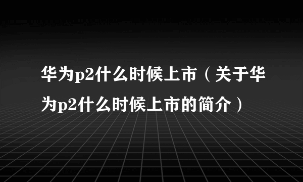 华为p2什么时候上市（关于华为p2什么时候上市的简介）