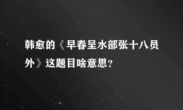 韩愈的《早春呈水部张十八员外》这题目啥意思？