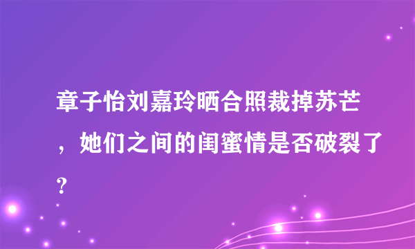 章子怡刘嘉玲晒合照裁掉苏芒，她们之间的闺蜜情是否破裂了？