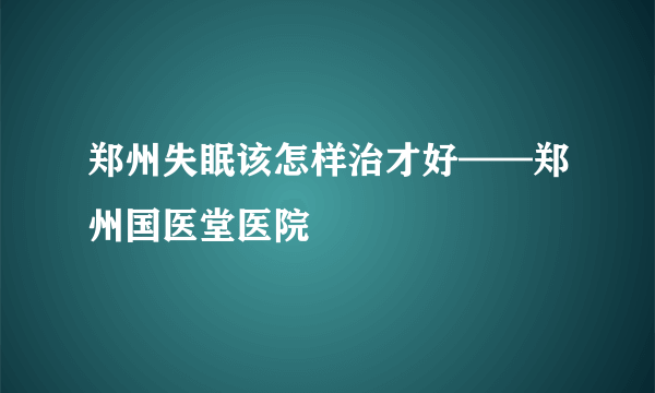 郑州失眠该怎样治才好——郑州国医堂医院